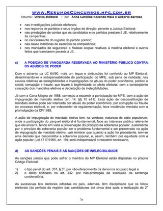 www.ResumosConcursos.hpg.com.br
     Resumo: Direito Eleitoral   – por   Anna Carolina Rezende Maia e Gilberto Barroso


     •   nas investigações judiciais eleitorais;
     •   nos registros de partidos e seus órgãos de direção, perante a Justiça Eleitoral;
     •   nas prestações de contas que os candidatos e os partidos prestam à JE, relativamente
         às campanhas;
     •   no cancelamento do registro de partido político;
     •   nas causa inibitórias de exercício de competência;
     •   nos mandados de segurança e habeas corpus relativos à matéria eleitoral e outros
         feitos que tramitarem perante a JE.


c)       A POSIÇÃO DE VANGUARDA RESERVADA AO MINISTÉRIO PÚBLICO CONTRA
         OS ABUSOS DE PODER

Com o advento da LC 64/90, mais um leque e atribuições foi conferido ao MP Eleitoral,
determinando-se a indispensabilidade da participação do MPE, sob pena de nulidade, nas
causas relativas às inelegibilidades e investigações de abuso do poder econômico, político e
social, corrupção e fraude, que levam à ilegitimidade do pleito eleitoral, com a conseqüente
cassação dos mandatos eletivos e decretação de inelegibilidades.

Já com a Carta Magna de 1988, começou a expandir a participação do MPE, com a ação de
impugnação de mandato eletivo (art. 14, §§ 10 e11). Essa ação de desconstituição de
mandato eletivo pode ser intentada por abuso do poder econômico, por corrupção ou fraude
no processo eleitoral, e, por independer de regulamentação, teve incidência imediata com a
promulgação da CF/1988.

A ação de impugnação de mandato eletivo tem, na verdade, natureza de actio populorum,
onde a participação do parquet eleitoral é fundamental, face ao interesse público relevante
que ela encerra, tendo em vista a preservação do princípio da soberania popular. Justamente
por o princípio da soberania popular ser o problema fundamental a ser preservado na ação
de impugnação de mandato eletivo, vale lembrar que quando a ação for procedente, tem-se
uma decisão que desconstitui a soberania popular, e, assim, também por equidade com a
ação popular (Lei 4717/1965, art. 19), será indispensável o reexame necessário.


d)       AS SANÇÕES PENAIS E AS SANÇÒES DE INELEGIBILIDADE

As sanções penais que pode sofrer o membro do MP Eleitoral estão dispostas no próprio
Código Eleitoral:

1)       o tipo penal do art. 357, § 3o, por não-oferecimento da denúncia no prazo legal e
2)       o delito tipificado no art. 342, por não-promoção da execução da sentença
         condenatória.

As sucessivas leis eleitorais editadas no país, ademais, têm disciplinado que os feitos
eleitorais (do período do registro das candidaturas até cinco dias após a realização do 2o


                                              76
 