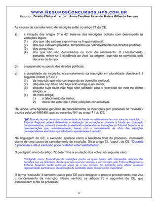 www.ResumosConcursos.hpg.com.br
     Resumo: Direito Eleitoral      – por   Anna Carolina Rezende Maia e Gilberto Barroso



As causas de cancelamento de inscrição estão no artigo 71 do CE:

a)     a infração dos artigos 5º e 42: trata-se das inscrições obtidas com desrespeito às
       vedações legais:
       (1)    dos que não saibam exprimir-se na língua nacional;
       (2)    dos que estavam privados, temporária ou definitivamente dos direitos políticos;
       (3)    dos conscritos;
       (4)    dos que não são domiciliados no local do alistamento. O cancelamento,
              portanto, refere-se à existência de vício ‘ab origine’, que não se convalida pelo
              decurso do tempo;

b)     a suspensão ou perda dos direitos políticos;

c)     a pluralidade de inscrição: o cancelamento da inscrição em pluralidade obedecerá à
       seguinte ordem (75 CE):
       (1)    da inscrição que não corresponda ao domicílio eleitoral;
       (2)    daquela cujo título não haja sido entregue ao eleitor;
       (3)    daquela cujo título não haja sido utilizado para o exercício do voto na última
              eleição; e
       (4)    da mais antiga;
              1)     o falecimento do eleitor;
              2)     deixar de votar em 3 (três) eleições consecutivas.

Há, ainda, uma hipótese genérica de cancelamento de inscrições (em processo de ‘revisão’),
trazida pela Lei 4961/66, que acrescentou §4º ao artigo 71 do CE:

       “§4º Quando houver denúncia fundamentada de fraude no alistamento de uma zona ou município, o
       Tribunal Regional poderá determinar a realização de correição e, provada a fraude em proporção
       comprometedora, ordenará a revisão do eleitorado obedecidas as Instruções do Tribunal Superior e as
       recomendações que, subsidiariamente, baixar, com o cancelamento de ofício das inscrições
       correspondentes aos títulos que não forem apresentados à revisão”.

Na linguagem do CE, a exclusão aparece como o resultado final do processo, instaurado
diante de uma causa de cancelamento de inscrição. Diz o artigo 72, ‘caput’, do CE: “Durante
o processo e até a exclusão pode o eleitor votar validamente”.

O parágrafo único do artigo 72 determina a anulação dos votos, no seguinte caso:

       “Parágrafo único. Tratando-se de inscrições contra as quais hajam sido interpostos recursos das
       decisões que as deferiram, desde que tais recursos venham a ser providos pelo Tribunal Regional ou
       Tribunal Superior, serão nulos os votos se o seu número for suficiente para alterar qualquer
       representação partidária ou classificação de candidato eleito pelo princípio majoritário”.

O termo ‘exclusão’ é também usado pelo CE para designar o próprio procedimento que visa
o cancelamento da inscrição. Nesse sentido, os artigos 73 e seguintes do CE, que
estabelecem o rito do processo:


                                                    8
 