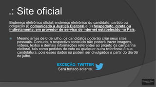 .: Site oficial
Endereço eletrônico oficial: endereço eletrônico do candidato, partido ou
coligação (i) comunicado à Justiça Eleitoral e (ii) hospedado, direta ou
indiretamente, em provedor de serviço de internet estabelecido no País.


Mesmo antes de 6 de julho, os candidatos poderão criar seus sites
pessoais. Contudo, o respectivo conteúdo não poderá trazer imagens,
vídeos, textos e demais informações referentes ao projeto da campanha
eleitoral, tais como pedidos de voto ou qualquer outra referência à sua
candidatura, pois esses dados só podem ser divulgados a partir do dia 06
de julho.
EXCEÇÃO: TWITTER
Será tratado adiante.

 