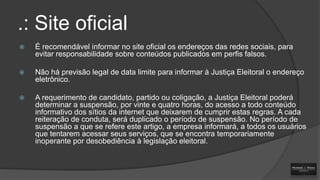 .: Site oficial


É recomendável informar no site oficial os endereços das redes sociais, para
evitar responsabilidade sobre conteúdos publicados em perfis falsos.



Não há previsão legal de data limite para informar à Justiça Eleitoral o endereço
eletrônico.



A requerimento de candidato, partido ou coligação, a Justiça Eleitoral poderá
determinar a suspensão, por vinte e quatro horas, do acesso a todo conteúdo
informativo dos sítios da internet que deixarem de cumprir estas regras. A cada
reiteração de conduta, será duplicado o período de suspensão. No período de
suspensão a que se refere este artigo, a empresa informará, a todos os usuários
que tentarem acessar seus serviços, que se encontra temporariamente
inoperante por desobediência à legislação eleitoral.

 
