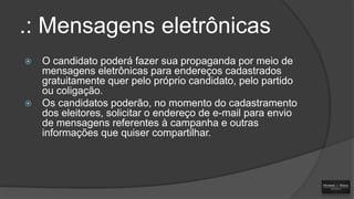 .: Mensagens eletrônicas




O candidato poderá fazer sua propaganda por meio de
mensagens eletrônicas para endereços cadastrados
gratuitamente quer pelo próprio candidato, pelo partido
ou coligação.
Os candidatos poderão, no momento do cadastramento
dos eleitores, solicitar o endereço de e-mail para envio
de mensagens referentes à campanha e outras
informações que quiser compartilhar.

 