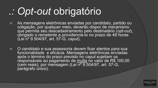 .: Opt-out obrigatório


As mensagens eletrônicas enviadas por candidato, partido ou
coligação, por qualquer meio, deverão dispor de mecanismo
que permita seu descadastramento pelo destinatário (opt-out),
obrigado o remetente a providenciá-lo no prazo de 48 horas
(Lei nº 9.504/97, art. 57-G, caput).



O candidato e sua assessoria devem ficar atentos para sua
funcionalidade e eficácia. Mensagens eletrônicas enviadas
após o término do prazo previsto no caput sujeitam os
responsáveis ao pagamento de multa no valor de R$ 100,00
(cem reais), por mensagem (Lei nº 9.504/97, art. 57-G,
parágrafo único).

 