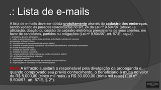 .: Lista de e-mails
A lista de e-mails deve ser obtida gratuitamente através do cadastro dos endereços,
sendo vedado às pessoas relacionadas no art. 24 da Lei nº 9.504/97 (abaixo) a
utilização, doação ou cessão de cadastro eletrônico preexistente de seus clientes, em
favor de candidatos, partidos ou coligações (Lei nº 9.504/97, art. 57-E, caput).
I - entidade ou governo estrangeiro;
II - órgão da administração pública direta e indireta ou fundação mantida com recursos
provenientes do Poder Público;
III - concessionário ou permissionário de serviço público;
IV - entidade de direito privado que receba, na condição de beneficiária, contribuição compulsória
em virtude de disposição legal;
V - entidade de utilidade pública;
VI - entidade de classe ou sindical;
VII - pessoa jurídica sem fins lucrativos que receba recursos do exterior.
VIII - entidades beneficentes e religiosas;
IX - entidades esportivas;
X - organizações não-governamentais que recebam recursos públicos;
XI - organizações da sociedade civil de interesse público.

Multa A infração sujeitará o responsável pela divulgação da propaganda e,
quando comprovado seu prévio conhecimento, o beneficiário à multa no valor
de R$ 5.000,00 (cinco mil reais) a R$ 30.000,00 (trinta mil reais) (Lei nº
9.504/97, art. 57-E, § 2º).

 