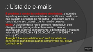 .: Lista de e-mails
É proibida a venda de cadastros eletrônicos, o que não
impede que outras pessoas físicas ou jurídicas – desde que
não estejam elencadas no rol acima – transfiram para os
candidatos o seu cadastro de forma não onerosa.
Multa A violação desta regra sujeita o responsável pela
divulgação da propaganda e, bem assim, quando
comprovado o prévio conhecimento, o beneficiário à multa no
valor de R$ 5.000,00 a R$ 30.000,00 (Lei nº 9.504/97, art.
57-E, § 2º).
Atenção! A responsabilidade só será imputada ao
beneficiário (candidato) quando comprovado seu prévio
conhecimento.

 