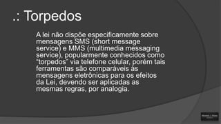 .: Torpedos
A lei não dispõe especificamente sobre
mensagens SMS (short message
service) e MMS (multimedia messaging
service), popularmente conhecidos como
“torpedos” via telefone celular, porém tais
ferramentas são comparáveis às
mensagens eletrônicas para os efeitos
da Lei, devendo ser aplicadas as
mesmas regras, por analogia.

 