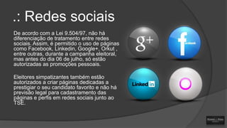 .: Redes sociais
De acordo com a Lei 9.504/97, não há
diferenciação de tratamento entre redes
sociais. Assim, é permitido o uso de páginas
como Facebook, Linkedin, Google+, Orkut ,
entre outras, durante a campanha eleitoral,
mas antes do dia 06 de julho, só estão
autorizadas as promoções pessoais.
Eleitores simpatizantes também estão
autorizados a criar páginas dedicadas a
prestigiar o seu candidato favorito e não há
previsão legal para cadastramento das
páginas e perfis em redes sociais junto ao
TSE.

 
