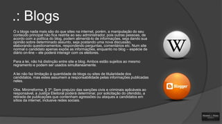 .: Blogs
O s blogs nada mais são do que sites na internet, porém, a manipulação do seu
conteúdo principal não fica restrita ao seu administrador, pois outras pessoas, de
acordo com a política do blog, podem alimentá-lo de informações, seja dando sua
opinião sobre determinado assunto, seja postando uma nova discussão,
elaborando questionamentos, respondendo perguntas, comentários etc. Num site
normal o candidato apenas expõe as informações, enquanto no blog – espécie de
diário on-line – ele poderá interagir com os eleitores.
Para a lei, não há distinção entre site e blog. Ambos estão sujeitos ao mesmo
regramento e podem ser usados simultaneamente.
A lei não faz limitação à quantidade de blogs ou sites de titularidade dos
candidatos, mas estes assumem a responsabilidade pelas informações publicadas
neles.
Obs. Minirreforma, § 3º: Sem prejuízo das sanções civis e criminais aplicáveis ao
responsável, a Justiça Eleitoral poderá determinar, por solicitação do ofendido, a
retirada de publicações que contenham agressões ou ataques a candidatos em
sítios da internet, inclusive redes sociais.

 