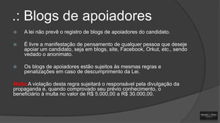 .: Blogs de apoiadores


A lei não prevê o registro de blogs de apoiadores do candidato.



É livre a manifestação de pensamento de qualquer pessoa que deseje
apoiar um candidato, seja em blogs, site, Facebook, Orkut, etc., sendo
vedado o anonimato.



Os blogs de apoiadores estão sujeitos às mesmas regras e
penalizações em caso de descumprimento da Lei.

Multa A violação desta regra sujeitará o responsável pela divulgação da
propaganda e, quando comprovado seu prévio conhecimento, o
beneficiário à multa no valor de R$ 5.000,00 a R$ 30.000,00.

 