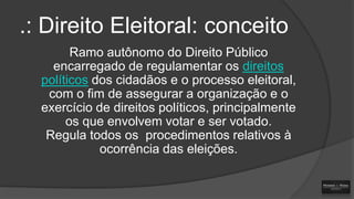 .: Direito Eleitoral: conceito
Ramo autônomo do Direito Público
encarregado de regulamentar os direitos
políticos dos cidadãos e o processo eleitoral,
com o fim de assegurar a organização e o
exercício de direitos políticos, principalmente
os que envolvem votar e ser votado.
Regula todos os procedimentos relativos à
ocorrência das eleições.

 
