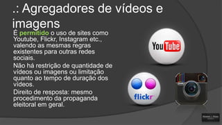 .: Agregadores de vídeos e
imagens
É permitido o uso de sites como
Youtube, Flickr, Instagram etc.,
valendo as mesmas regras
existentes para outras redes
sociais.
Não há restrição de quantidade de
vídeos ou imagens ou limitação
quanto ao tempo de duração dos
vídeos.
Direito de resposta: mesmo
procedimento da propaganda
eleitoral em geral.

 