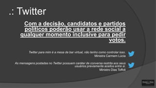 .: Twitter
Com a decisão, candidatos e partidos
políticos poderão usar a rede social a
qualquer momento inclusive para pedir
votos.
Twitter para mim é a mesa de bar virtual, não tenho como controlar isso.
Ministra Carmem Lúcia
As mensagens postadas no Twitter possuem caráter de conversa restrita aos seus
usuários previamente aceitos entre si.
Ministro Dias Toffoli

 