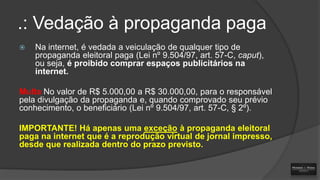 .: Vedação à propaganda paga


Na internet, é vedada a veiculação de qualquer tipo de
propaganda eleitoral paga (Lei nº 9.504/97, art. 57-C, caput),
ou seja, é proibido comprar espaços publicitários na
internet.

Multa No valor de R$ 5.000,00 a R$ 30.000,00, para o responsável
pela divulgação da propaganda e, quando comprovado seu prévio
conhecimento, o beneficiário (Lei nº 9.504/97, art. 57-C, § 2º).
IMPORTANTE! Há apenas uma exceção à propaganda eleitoral
paga na internet que é a reprodução virtual de jornal impresso,
desde que realizada dentro do prazo previsto.

 
