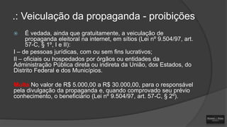 .: Veiculação da propaganda - proibições
É vedada, ainda que gratuitamente, a veiculação de
propaganda eleitoral na internet, em sítios (Lei nº 9.504/97, art.
57-C, § 1º, I e II):
I – de pessoas jurídicas, com ou sem fins lucrativos;
II – oficiais ou hospedados por órgãos ou entidades da
Administração Pública direta ou indireta da União, dos Estados, do
Distrito Federal e dos Municípios.


Multa No valor de R$ 5.000,00 a R$ 30.000,00, para o responsável
pela divulgação da propaganda e, quando comprovado seu prévio
conhecimento, o beneficiário (Lei nº 9.504/97, art. 57-C, § 2º).

 