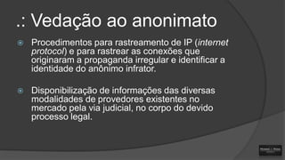.: Vedação ao anonimato


Procedimentos para rastreamento de IP (internet
protocol) e para rastrear as conexões que
originaram a propaganda irregular e identificar a
identidade do anônimo infrator.



Disponibilização de informações das diversas
modalidades de provedores existentes no
mercado pela via judicial, no corpo do devido
processo legal.

 