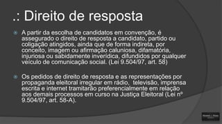 .: Direito de resposta


A partir da escolha de candidatos em convenção, é
assegurado o direito de resposta a candidato, partido ou
coligação atingidos, ainda que de forma indireta, por
conceito, imagem ou afirmação caluniosa, difamatória,
injuriosa ou sabidamente inverídica, difundidos por qualquer
veículo de comunicação social. (Lei 9.504/97, art. 58)



Os pedidos de direito de resposta e as representações por
propaganda eleitoral irregular em rádio, televisão, imprensa
escrita e internet tramitarão preferencialmente em relação
aos demais processos em curso na Justiça Eleitoral (Lei nº
9.504/97, art. 58-A).

 