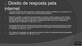 .: Direito de resposta pela
internet


O pedido poderá ser feito enquanto a ofensa estiver sendo veiculada, ou no prazo de 72
(setenta e duas) horas, contado da sua retirada espontânea;



Deferido o pedido, a resposta será divulgada no mesmo veículo, espaço, local, horário,
página eletrônica, tamanho, caracteres e outros elementos de realce usados na ofensa,
em até 48 (quarenta e oito) horas após a entrega da mídia física com a resposta do
ofendido (Lei n° 9.504/97, art. 58, § 3°, IV, a);



A resposta ficará disponível para acesso pelos usuários do serviço de internet por tempo
não inferior ao dobro em que esteve disponível a mensagem considerada ofensiva (Lei
n° 9.504/97, art. 58, § 3°, IV, b);



Os custos de veiculação da resposta correrão por conta do responsável pela propaganda
original (Lei n° 9.504/97, art. 58, § 3°, IV, c).

 
