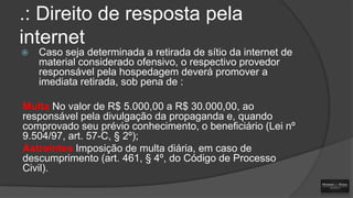 .: Direito de resposta pela
internet


Caso seja determinada a retirada de sítio da internet de
material considerado ofensivo, o respectivo provedor
responsável pela hospedagem deverá promover a
imediata retirada, sob pena de :

Multa No valor de R$ 5.000,00 a R$ 30.000,00, ao
responsável pela divulgação da propaganda e, quando
comprovado seu prévio conhecimento, o beneficiário (Lei nº
9.504/97, art. 57-C, § 2º);
Astreintes Imposição de multa diária, em caso de
descumprimento (art. 461, § 4º, do Código de Processo
Civil).

 