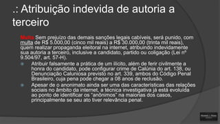 .: Atribuição indevida de autoria a
terceiro
Multa Sem prejuízo das demais sanções legais cabíveis, será punido, com
multa de R$ 5.000,00 (cinco mil reais) a R$ 30.000,00 (trinta mil reais),
quem realizar propaganda eleitoral na internet, atribuindo indevidamente
sua autoria a terceiro, inclusive a candidato, partido ou coligação (Lei nº
9.504/97, art. 57-H).

Atribuir falsamente a prática de um ilícito, além de ferir civilmente a
honra do candidato, pode configurar crime de Calúnia do art. 138, ou
Denunciação Caluniosa previsto no art. 339, ambos do Código Penal
Brasileiro, cuja pena pode chegar a 08 anos de reclusão.

Apesar de o anonimato ainda ser uma das características das relações
sociais no âmbito da internet, a técnica investigativa já está evoluída
ao ponto de identificar os “anônimos” na maiorias dos casos,
principalmente se seu ato tiver relevância penal.

 
