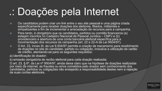 .: Doações pela Internet
Os candidatos podem criar um link entre o seu site pessoal e uma página criada
especificamente para receber doações dos eleitores, filiados, militantes e
simpatizantes a fim de incrementar a arrecadação de recursos para a campanha.

Para tanto, é obrigatório que os candidatos, partidos ou comitês financeiros (a)
estejam inscritos no Cadastro Nacional de Pessoal Jurídica – CNPJ e (b)
providenciem a abertura de uma conta bancária eleitoral específica para a
movimentação dos recursos da campanha (art. 22 e 22-A da Lei 9504/97).

O Art. 23, inciso III, da Lei 9.504/97 permite a criação de mecanismo para recebimento
de doações no site do candidato, partido ou coligação, inclusive a utilização de cartão
de crédito, atentando-se para os seguintes requisitos:
a) identificação do doador;
b) emissão obrigatória de recibo eleitoral para cada doação realizada;
O art. 23, § 6º, da Lei nº 9504/97, ainda deixa claro que na hipótese de doações realizadas
por meio da internet, as fraudes ou erros cometidos pelo doador sem conhecimento dos
candidatos, partidos ou coligações não ensejarão a responsabilidade destes nem a rejeição
de suas contas eleitorais.


 