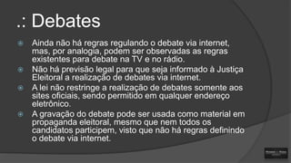 .: Debates







Ainda não há regras regulando o debate via internet,
mas, por analogia, podem ser observadas as regras
existentes para debate na TV e no rádio.
Não há previsão legal para que seja informado à Justiça
Eleitoral a realização de debates via internet.
A lei não restringe a realização de debates somente aos
sites oficiais, sendo permitido em qualquer endereço
eletrônico.
A gravação do debate pode ser usada como material em
propaganda eleitoral, mesmo que nem todos os
candidatos participem, visto que não há regras definindo
o debate via internet.

 
