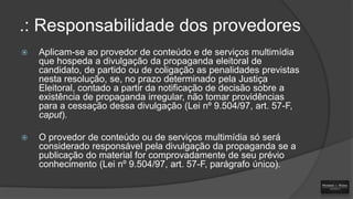 .: Responsabilidade dos provedores


Aplicam-se ao provedor de conteúdo e de serviços multimídia
que hospeda a divulgação da propaganda eleitoral de
candidato, de partido ou de coligação as penalidades previstas
nesta resolução, se, no prazo determinado pela Justiça
Eleitoral, contado a partir da notificação de decisão sobre a
existência de propaganda irregular, não tomar providências
para a cessação dessa divulgação (Lei nº 9.504/97, art. 57-F,
caput).



O provedor de conteúdo ou de serviços multimídia só será
considerado responsável pela divulgação da propaganda se a
publicação do material for comprovadamente de seu prévio
conhecimento (Lei nº 9.504/97, art. 57-F, parágrafo único).

 