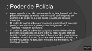 .: Poder de Polícia






A propaganda exercida nos termos da legislação eleitoral não
poderá ser objeto de multa nem cerceada sob alegação do
exercício do poder de polícia ou de violação de postura
municipal.
O poder de polícia sobre a propaganda eleitoral será exercido
pelos juízes eleitorais e pelos juízes designados pelos
Tribunais Regionais Eleitorais.
O poder de polícia sobre a propaganda eleitoral é restrito às
providências necessárias para inibir ou fazer cessar práticas
ilegais, vedada a censura prévia sobre o teor dos programas e
matérias, jornalísticas ou de caráter meramente informativo, a
serem veiculados na televisão, no rádio, na internet ou na
imprensa escrita.

 