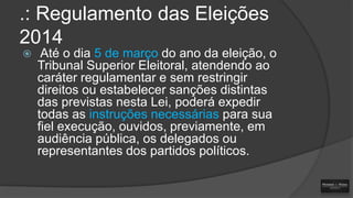 .: Regulamento das Eleições
2014


Até o dia 5 de março do ano da eleição, o
Tribunal Superior Eleitoral, atendendo ao
caráter regulamentar e sem restringir
direitos ou estabelecer sanções distintas
das previstas nesta Lei, poderá expedir
todas as instruções necessárias para sua
fiel execução, ouvidos, previamente, em
audiência pública, os delegados ou
representantes dos partidos políticos.

 