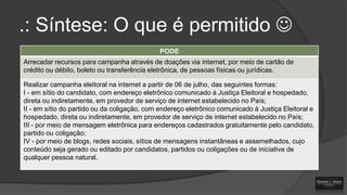 .: Síntese: O que é permitido 
PODE
Arrecadar recursos para campanha através de doações via internet, por meio de cartão de
crédito ou débito, boleto ou transferência eletrônica, de pessoas físicas ou jurídicas.
Realizar campanha eleitoral na internet a partir de 06 de julho, das seguintes formas:
I - em sítio do candidato, com endereço eletrônico comunicado à Justiça Eleitoral e hospedado,
direta ou indiretamente, em provedor de serviço de internet estabelecido no País;
II - em sítio do partido ou da coligação, com endereço eletrônico comunicado à Justiça Eleitoral e
hospedado, direta ou indiretamente, em provedor de serviço de internet estabelecido no País;
III - por meio de mensagem eletrônica para endereços cadastrados gratuitamente pelo candidato,
partido ou coligação;
IV - por meio de blogs, redes sociais, sítios de mensagens instantâneas e assemelhados, cujo
conteúdo seja gerado ou editado por candidatos, partidos ou coligações ou de iniciativa de
qualquer pessoa natural.

 
