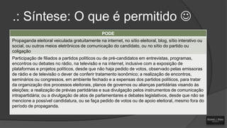 .: Síntese: O que é permitido 
PODE

Propaganda eleitoral veiculada gratuitamente na internet, no sítio eleitoral, blog, sítio interativo ou
social, ou outros meios eletrônicos de comunicação do candidato, ou no sítio do partido ou
coligação
Participação de filiados a partidos políticos ou de pré-candidatos em entrevistas, programas,
encontros ou debates no rádio, na televisão e na internet, inclusive com a exposição de
plataformas e projetos políticos, desde que não haja pedido de votos, observado pelas emissoras
de rádio e de televisão o dever de conferir tratamento isonômico; a realização de encontros,
seminários ou congressos, em ambiente fechado e a expensas dos partidos políticos, para tratar
da organização dos processos eleitorais, planos de governos ou alianças partidárias visando às
eleições; a realização de prévias partidárias e sua divulgação pelos instrumentos de comunicação
intrapartidária; ou a divulgação de atos de parlamentares e debates legislativos, desde que não se
mencione a possível candidatura, ou se faça pedido de votos ou de apoio eleitoral, mesmo fora do
período de propaganda.

 