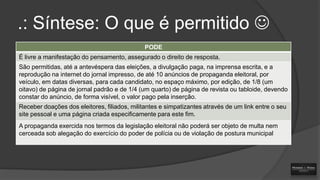 .: Síntese: O que é permitido 
PODE

É livre a manifestação do pensamento, assegurado o direito de resposta.
São permitidas, até a antevéspera das eleições, a divulgação paga, na imprensa escrita, e a
reprodução na internet do jornal impresso, de até 10 anúncios de propaganda eleitoral, por
veículo, em datas diversas, para cada candidato, no espaço máximo, por edição, de 1/8 (um
oitavo) de página de jornal padrão e de 1/4 (um quarto) de página de revista ou tabloide, devendo
constar do anúncio, de forma visível, o valor pago pela inserção.
Receber doações dos eleitores, filiados, militantes e simpatizantes através de um link entre o seu
site pessoal e uma página criada especificamente para este fim.
A propaganda exercida nos termos da legislação eleitoral não poderá ser objeto de multa nem
cerceada sob alegação do exercício do poder de polícia ou de violação de postura municipal

 