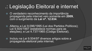 .: Legislação Eleitoral e internet


O verdadeiro reconhecimento da importância
propaganda pela internet veio somente em 2009,
com o surgimento da Lei nº. 12.034.



Alterou a Lei 9.096/1995 (Lei dos Partidos Políticos);
Lei 9.504/1997 (estabelece normas para as
eleições); e Lei 4.737/1965 (Código Eleitoral).



Incluiu na Lei 9.504/97 diversos artigos sobre a
propaganda eleitoral pela internet.

 