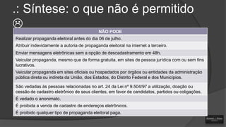 .: Síntese: o que não é permitido

NÃO PODE

Realizar propaganda eleitoral antes do dia 06 de julho.
Atribuir indevidamente a autoria de propaganda eleitoral na internet a terceiro.
Enviar mensagens eletrônicas sem a opção de descadastramento em 48h.
Veicular propaganda, mesmo que de forma gratuita, em sites de pessoa jurídica com ou sem fins
lucrativos.
Veicular propaganda em sites oficiais ou hospedados por órgãos ou entidades da administração
pública direta ou indireta da União, dos Estados, do Distrito Federal e dos Municípios.
São vedadas às pessoas relacionadas no art. 24 da Lei nº 9.504/97 a utilização, doação ou
cessão de cadastro eletrônico de seus clientes, em favor de candidatos, partidos ou coligações.

É vedado o anonimato.
É proibida a venda de cadastro de endereços eletrônicos.
É proibido qualquer tipo de propaganda eleitoral paga.

 