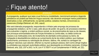 .: Fique atento!
ATENÇÃO
A propaganda, qualquer que seja a sua forma ou modalidade, mencionará sempre a legenda
partidária e só poderá ser feita em língua nacional, não devendo empregar meios publicitários
destinados a criar, artificialmente, na opinião pública, estados mentais, emocionais ou
passionais (Código Eleitoral, art. 242, caput)
Não será tolerada propaganda, respondendo o infrator pelo emprego de processo de
propaganda vedada e, se for o caso, pelo abuso de poder: de guerra, de processos violentos
para subverter o regime, a ordem política e social, ou de preconceitos de raça ou de classes;
que provoque animosidade entre as Forças Armadas ou contra elas, ou delas contra as
classes e as instituições civis; de incitamento de atentado contra pessoa ou bens; de
instigação à desobediência coletiva ao cumprimento da lei de ordem pública; que implique
oferecimento, promessa ou solicitação de dinheiro, dádiva, rifa, sorteio ou vantagem de
qualquer natureza; que caluniar, difamar ou injuriar qualquer pessoa, bem como atingir órgãos
ou entidades que exerçam autoridade pública; que desrespeite os símbolos nacionais. (Código
Eleitoral, arts. 222, 237 e 243, I a IX, Lei nº 5.700/71 e Lei Complementar nº 64/90, art. 22).

 