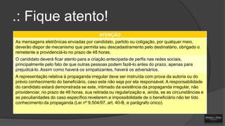 .: Fique atento!
ATENÇÃO
As mensagens eletrônicas enviadas por candidato, partido ou coligação, por qualquer meio,
deverão dispor de mecanismo que permita seu descadastramento pelo destinatário, obrigado o
remetente a providenciá-lo no prazo de 48 horas.
O candidato deverá ficar atento para a criação antecipada de perfis nas redes sociais,
principalmente pelo fato de que outras pessoas podem fazê-lo antes do prazo, apenas para
prejudicá-lo. Assim como haverá os simpatizantes, haverá os adversários.

A representação relativa à propaganda irregular deve ser instruída com prova da autoria ou do
prévio conhecimento do beneficiário, caso este não seja por ela responsável. A responsabilidade
do candidato estará demonstrada se este, intimado da existência da propaganda irregular, não
providenciar, no prazo de 48 horas, sua retirada ou regularização e, ainda, se as circunstâncias e
as peculiaridades do caso específico revelarem a impossibilidade de o beneficiário não ter tido
conhecimento da propaganda (Lei nº 9.504/97, art. 40-B, e parágrafo único).

 