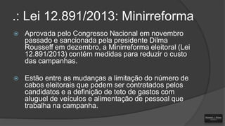 .: Lei 12.891/2013: Minirreforma


Aprovada pelo Congresso Nacional em novembro
passado e sancionada pela presidente Dilma
Rousseff em dezembro, a Minirreforma eleitoral (Lei
12.891/2013) contém medidas para reduzir o custo
das campanhas.



Estão entre as mudanças a limitação do número de
cabos eleitorais que podem ser contratados pelos
candidatos e a definição de teto de gastos com
aluguel de veículos e alimentação de pessoal que
trabalha na campanha.

 