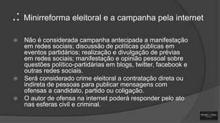 .: Minirreforma eleitoral e a campanha pela internet






Não é considerada campanha antecipada a manifestação
em redes sociais; discussão de políticas públicas em
eventos partidários; realização e divulgação de prévias
em redes sociais; manifestação e opinião pessoal sobre
questões político-partidárias em blogs, twitter, facebook e
outras redes sociais.
Será considerado crime eleitoral a contratação direta ou
indireta de pessoas para publicar mensagens com
ofensas a candidato, partido ou coligação.
O autor de ofensa na internet poderá responder pelo ato
nas esferas civil e criminal.

 