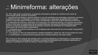.: Minirreforma: alterações
Art. 36-A. Não serão consideradas propaganda antecipada e poderão ter cobertura dos meios de
comunicação social, inclusive via internet:
I - a participação de filiados a partidos políticos ou de pré-candidatos em entrevistas, programas, encontros
ou debates no rádio, na televisão e na internet, inclusive com a exposição de plataformas e projetos
políticos, observado pelas emissoras de rádio e de televisão o dever de conferir tratamento isonômico;
II - a realização de encontros, seminários ou congressos, em ambiente fechado e a expensas dos partidos
políticos, para tratar da organização dos processos eleitorais, discussão de políticas públicas, planos de
governo ou alianças partidárias visando às eleições, podendo tais atividades ser divulgadas pelos
instrumentos de comunicação intrapartidária;
III - a realização de prévias partidárias e sua divulgação pelos instrumentos de comunicação intrapartidária
e pelas redes sociais;
IV - a divulgação de atos de parlamentares e debates legislativos, desde que não se faça pedido de votos;
V - a manifestação e o posicionamento pessoal sobre questões políticas nas redes sociais.
(Art. 57-D) § 3o Sem prejuízo das sanções civis e criminais aplicáveis ao responsável, a Justiça Eleitoral
poderá determinar, por solicitação do ofendido, a retirada de publicações que contenham agressões ou
ataques a candidatos em sítios da internet, inclusive redes sociais.

 