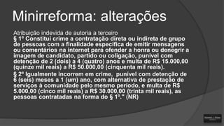 Minirreforma: alterações
Atribuição indevida de autoria a terceiro
§ 1º Constitui crime a contratação direta ou indireta de grupo
de pessoas com a finalidade específica de emitir mensagens
ou comentários na internet para ofender a honra ou denegrir a
imagem de candidato, partido ou coligação, punível com
detenção de 2 (dois) a 4 (quatro) anos e multa de R$ 15.000,00
(quinze mil reais) a R$ 50.000,00 (cinquenta mil reais).
§ 2º Igualmente incorrem em crime, punível com detenção de
6 (seis) meses a 1 (um) ano, com alternativa de prestação de
serviços à comunidade pelo mesmo período, e multa de R$
5.000,00 (cinco mil reais) a R$ 30.000,00 (trinta mil reais), as
pessoas contratadas na forma do § 1º." (NR)

 