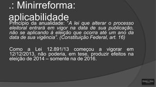 .: Minirreforma:
aplicabilidade lei que alterar o processo
Princípio da anualidade: “A
eleitoral entrará em vigor na data de sua publicação,
não se aplicando à eleição que ocorra até um ano da
data de sua vigência”. (Constituição Federal, art. 16)
Como a Lei 12.891/13 começou a vigorar em
12/12/2013, não poderia, em tese, produzir efeitos na
eleição de 2014 – somente na de 2016.

 