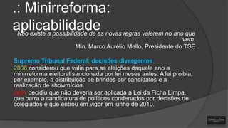 .: Minirreforma:
aplicabilidade novas regras valerem no ano que
Não existe a possibilidade de as
vem.
Min. Marco Aurélio Mello, Presidente do TSE
Supremo Tribunal Federal: decisões divergentes
2006 considerou que valia para as eleições daquele ano a
minirreforma eleitoral sancionada por lei meses antes. A lei proibia,
por exemplo, a distribuição de brindes por candidatos e a
realização de showmícios.
2011 decidiu que não deveria ser aplicada a Lei da Ficha Limpa,
que barra a candidatura de políticos condenados por decisões de
colegiados e que entrou em vigor em junho de 2010.

 