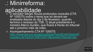 .: Minirreforma:
aplicabilidade protocolou consulta (CTA
O senador Sérgio Souza




Nº 100075) sobre o tema que só deverá ser
analisada depois do dia 3 de fevereiro, quando
termina o recesso do TSE. O atual presidente é o
ministro Marco Aurélio, que ficará à frente do tribunal
até o próximo mês de maio.
Acompanhamento CTA Nº 100075:
http://www.tse.jus.br/sadJudSadpPush/ExibirDadosP
rocesso.do?nprot=326722013&comboTribunal=tse

 