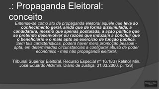 .: Propaganda Eleitoral:
conceito
Entende-se como ato de propaganda eleitoral aquele que leva ao
conhecimento geral, ainda que de forma dissimulada, a
candidatura, mesmo que apenas postulada, a ação politica que
se pretende desenvolver ou razões que induzam a concluir que
o beneficiário e o mais apto ao exercício de função publica.
Sem tais características, poderá haver mera promoção pessoal apta, em determinadas circunstancias a configurar abuso de poder
econômico - mas não propaganda eleitoral.
Tribunal Superior Eleitoral, Recurso Especial nº 16.183 (Relator Min.
José Eduardo Alckmin. Diário de Justiça, 31.03.2000. p. 126)

 