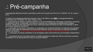 .: Pré-campanha
A propaganda eleitoral somente é permitida a partir de 6 de julho de 2014 (Lei nº 9.504/97, art. 36, caput e
§ 2º).
O objetivo da propaganda eleitoral é angariar votos. A lei define o que NÃO é propaganda eleitoral
antecipada (Lei nº 9.504/97, art. 36-A, incisos I a IV):
I – a participação de filiados a partidos políticos ou de pré-candidatos em entrevistas, programas, encontros
ou debates no rádio, na televisão e na internet, inclusive com a exposição de plataformas e projetos
políticos, desde que não haja pedido de votos, observado pelas emissoras de rádio e de televisão o dever
de conferir tratamento isonômico;
II – a realização de encontros, seminários ou congressos, em ambiente fechado e a expensas dos partidos
políticos, para tratar da organização dos processos eleitorais, planos de governos ou alianças partidárias
visando às eleições; >>> também no âmbito da internet. Ex. Grupos de discussão no Gmail.
III – a realização de prévias partidárias e sua divulgação pelos instrumentos de comunicação intrapartidária;
ou
IV – a divulgação de atos de parlamentares e debates legislativos, desde que não se mencione a possível
candidatura, ou se faça pedido de votos ou de apoio eleitoral.

 