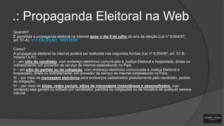 .: Propaganda Eleitoral na Web
Quando?
É permitida a propaganda eleitoral na internet após o dia 5 de julho do ano da eleição (Lei nº 9.504/97,
art. 57-A). >>> EXCEÇÃO: TWITTER!!
Como?
A propaganda eleitoral na internet poderá ser realizada nas seguintes formas (Lei nº 9.504/97, art. 57-B,
incisos I a IV):
I – em sítio do candidato, com endereço eletrônico comunicado à Justiça Eleitoral e hospedado, direta ou
indiretamente, em provedor de serviço de internet estabelecido no País;
II – em sítio do partido ou da coligação, com endereço eletrônico comunicado à Justiça Eleitoral e
hospedado, direta ou indiretamente, em provedor de serviço de internet estabelecido no País;
III – por meio de mensagem eletrônica para endereços cadastrados gratuitamente pelo candidato, partido
ou coligação;
IV – por meio de blogs, redes sociais, sítios de mensagens instantâneas e assemelhados, cujo
conteúdo seja gerado ou editado por candidatos, partidos ou coligações ou de iniciativa de qualquer pessoa
natural.

 