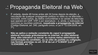 .: Propaganda Eleitoral na Web


É vedada, desde 48 horas antes até 24 horas depois da eleição, a
veiculação de qualquer propaganda política no rádio ou na televisão –
incluídos, entre outros, as rádios comunitárias e os canais de televisão
que operam em UHF, VHF e por assinatura – e, ainda, a realização de
comícios ou reuniões públicas, ressalvada a propaganda na internet
(Código Eleitoral, art. 240, parágrafo único, e Lei nº 12.034/2009, art.
7º).



Não se aplica a vedação constante do caput à propaganda
eleitoral veiculada gratuitamente na internet, no sítio eleitoral,
blog, sítio interativo ou social, ou outros meios eletrônicos de
comunicação do candidato, ou no sítio do partido ou coligação,
nas formas previstas no art. 57-B da Lei nº 9.504/97 (Lei nº
12.034/2009, art. 7º).

 
