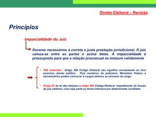Princípios
Imparcialidade do Juiz
Deveres necessários à correta e justa prestação jurisdicional. O juiz
coloca-se entre as partes e acima delas. A imparcialidade é
pressuposto para que a relação processual se instaure validamente
• TSE entendeu: Artigo 366 Código Eleitoral não significa cerceamento ao livre
exercício direito político. Pois membros do judiciário, Ministério Púbico e
serventuários podem concorrer a cargos eletivos se exonerar do cargo.
• Artigo 95 da lei das eleições e artigo 366 Código Eleitoral: Impedimento da função
do juiz eleitoral, caso seja parte ou tenha interesse por determinado candidato.
Direito Eleitoral – Revisão
 