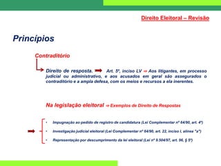 Princípios
Contraditório
Direito de resposta. Art. 5º, inciso LV ⇒ Aos litigantes, em processo
judicial ou administrativo, e aos acusados em geral são assegurados o
contraditório e a ampla defesa, com os meios e recursos a ela inerentes.
Na legislação eleitoral ⇒ Exemplos de Direito de Respostas
• Impugnação ao pedido de registro de candidatura (Lei Complementar nº 64/90, art. 4º)
• Investigação judicial eleitoral (Lei Complementar nº 64/90, art. 22, inciso I, alínea "a")
• Representação por descumprimento da lei eleitoral (Lei nº 9.504/97, art. 96, § 5º)
Direito Eleitoral – Revisão
 