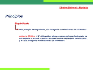 Princípios
Elegibilidade
Pelo princípio da elegibilidade, são inelegíveis os Inalistáveis e os analfabetos
Artigo 14 CF/88 ⇒ § 2º - Não podem alistar-se como eleitores (Inalistáveis) os
estrangeiros e, durante o período do serviço militar obrigatório, os conscritos.
§ 4º - São inelegíveis os Inalistáveis e os analfabetos.
Direito Eleitoral – Revisão
 