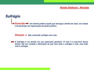 Sufrágio
Conceito Um direito político amplo que abrange o direito de votar, ser votado
e de participar da organização do poder político.
Atenção ⇒ Não confundir sufrágio com voto.
O Sufrágio é um direito em sua expressão genérica. O voto é o exercício desse
direito. Daí ser verdade a afirmação de que nem todo o sufrágio é voto, mas todo
voto é sufrágio.
Direito Eleitoral – Revisão
 