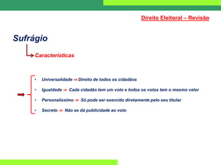Sufrágio
Características
• Universalidade ⇒ Direito de todos os cidadãos
• Igualdade ⇒ Cada cidadão tem um voto e todos os votos tem o mesmo valor
• Personalíssimo ⇒ Só pode ser exercido diretamente pelo seu titular
• Secreto ⇒ Não se dá publicidade ao voto
Direito Eleitoral – Revisão
 